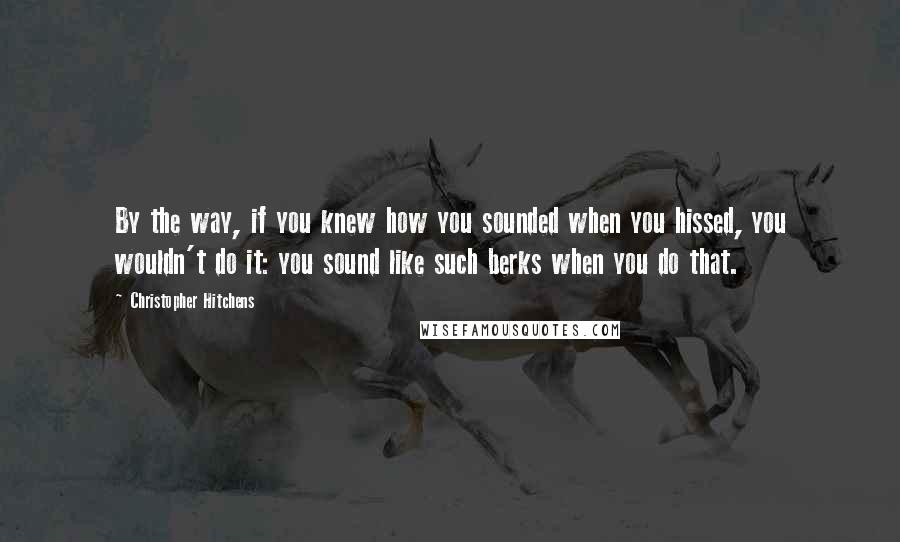 Christopher Hitchens Quotes: By the way, if you knew how you sounded when you hissed, you wouldn't do it: you sound like such berks when you do that.