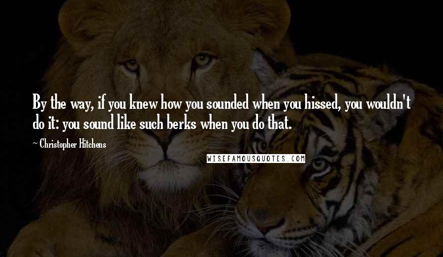 Christopher Hitchens Quotes: By the way, if you knew how you sounded when you hissed, you wouldn't do it: you sound like such berks when you do that.