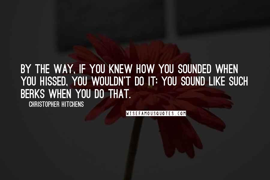 Christopher Hitchens Quotes: By the way, if you knew how you sounded when you hissed, you wouldn't do it: you sound like such berks when you do that.