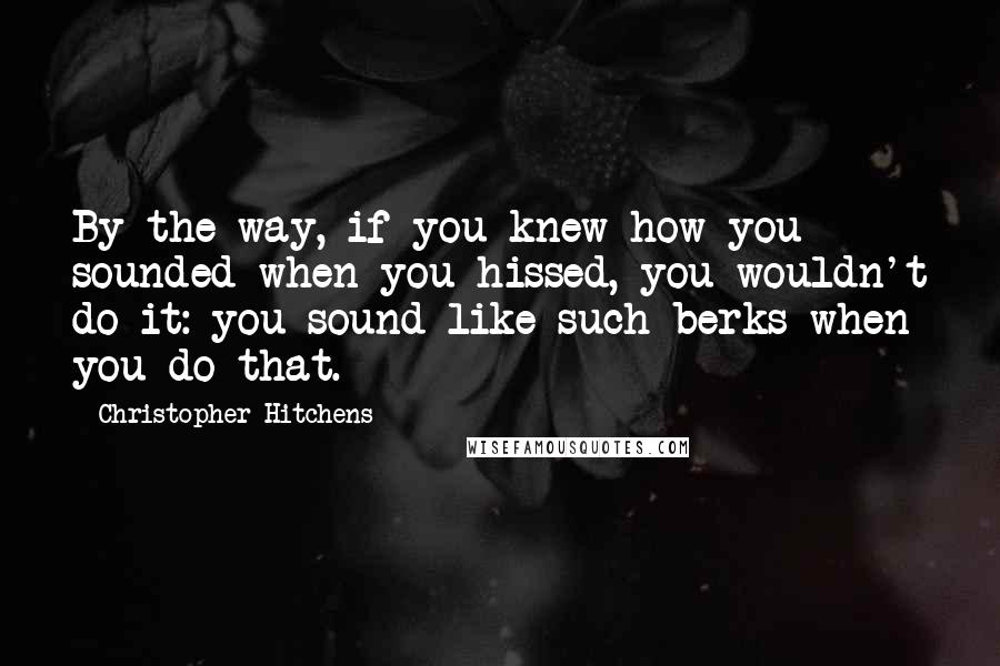 Christopher Hitchens Quotes: By the way, if you knew how you sounded when you hissed, you wouldn't do it: you sound like such berks when you do that.