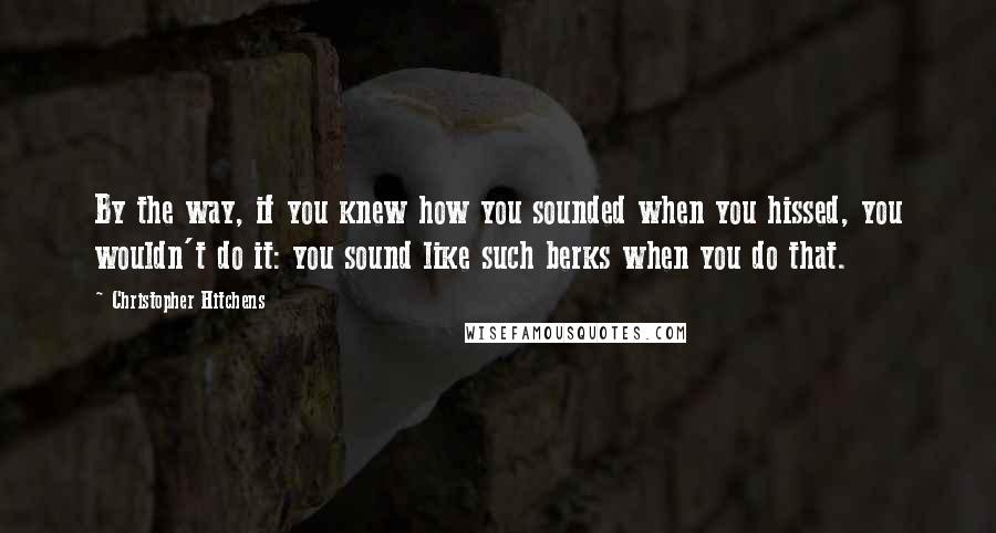 Christopher Hitchens Quotes: By the way, if you knew how you sounded when you hissed, you wouldn't do it: you sound like such berks when you do that.