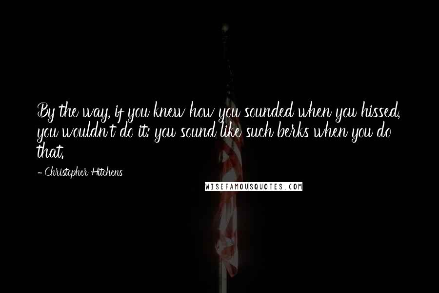 Christopher Hitchens Quotes: By the way, if you knew how you sounded when you hissed, you wouldn't do it: you sound like such berks when you do that.