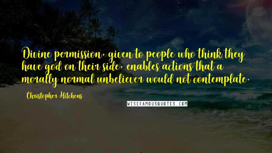 Christopher Hitchens Quotes: Divine permission, given to people who think they have god on their side, enables actions that a morally normal unbeliever would not contemplate.