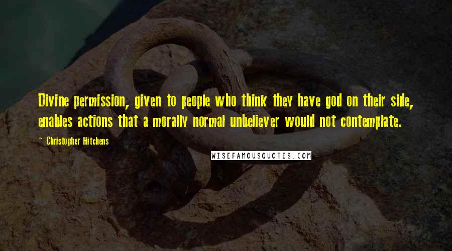 Christopher Hitchens Quotes: Divine permission, given to people who think they have god on their side, enables actions that a morally normal unbeliever would not contemplate.