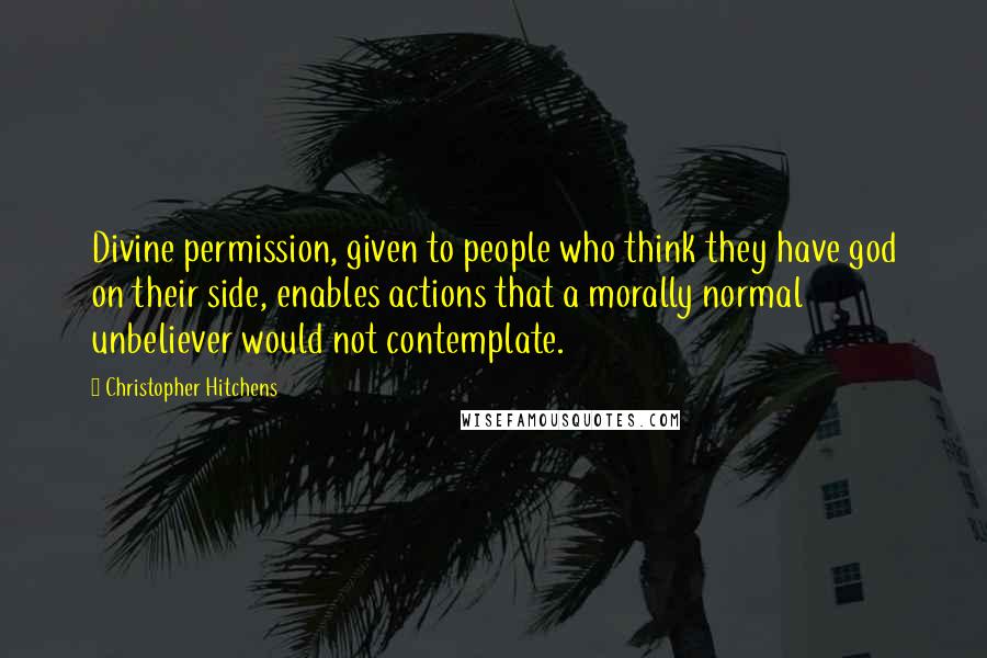 Christopher Hitchens Quotes: Divine permission, given to people who think they have god on their side, enables actions that a morally normal unbeliever would not contemplate.