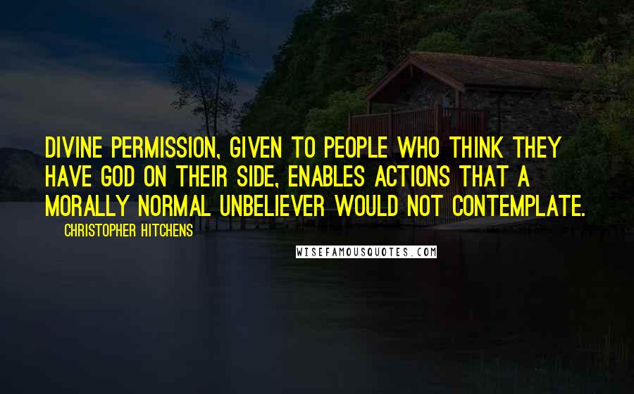 Christopher Hitchens Quotes: Divine permission, given to people who think they have god on their side, enables actions that a morally normal unbeliever would not contemplate.