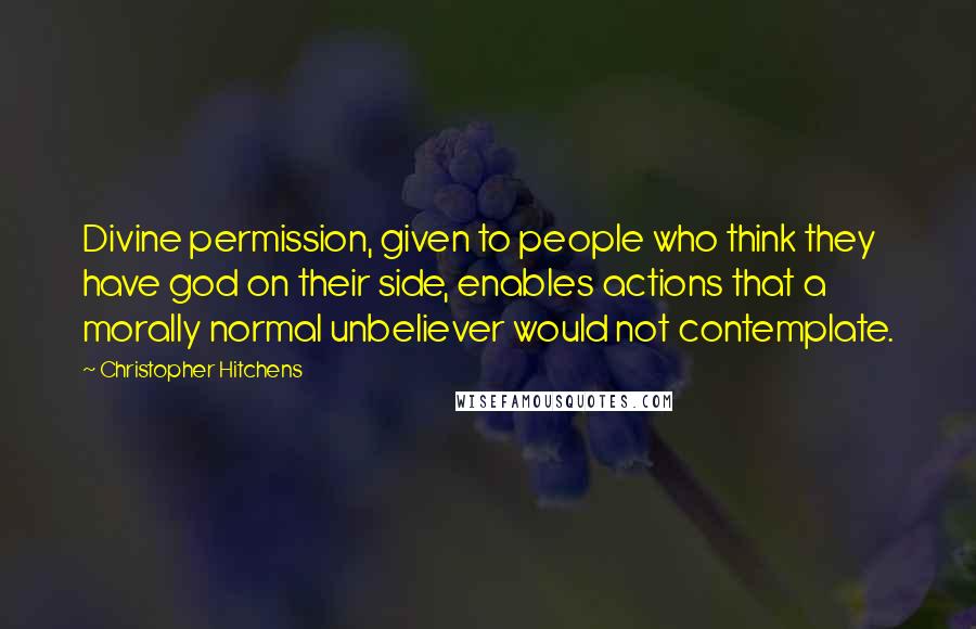 Christopher Hitchens Quotes: Divine permission, given to people who think they have god on their side, enables actions that a morally normal unbeliever would not contemplate.