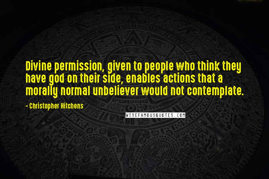 Christopher Hitchens Quotes: Divine permission, given to people who think they have god on their side, enables actions that a morally normal unbeliever would not contemplate.