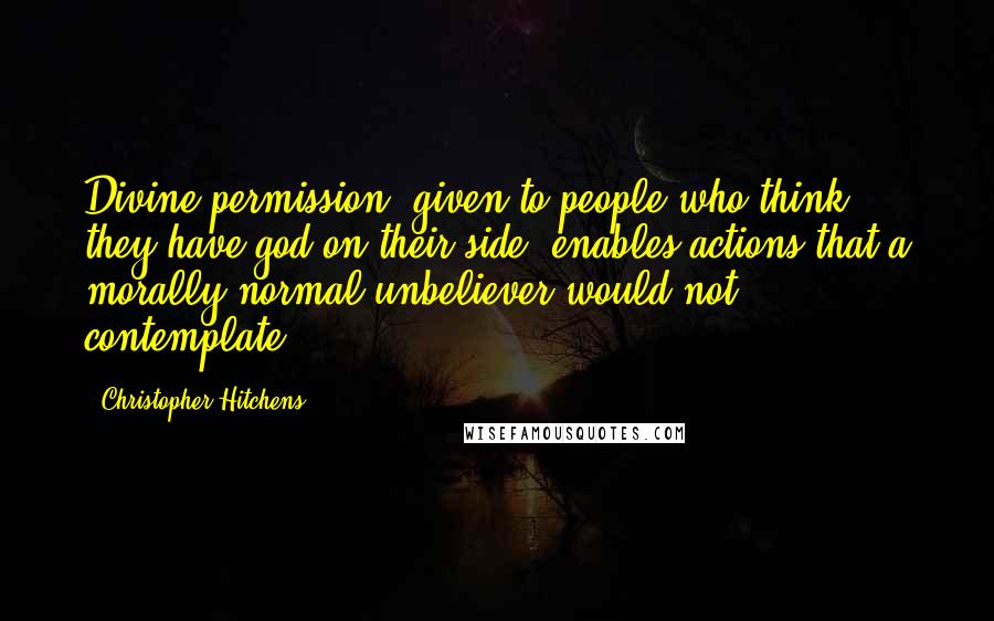 Christopher Hitchens Quotes: Divine permission, given to people who think they have god on their side, enables actions that a morally normal unbeliever would not contemplate.