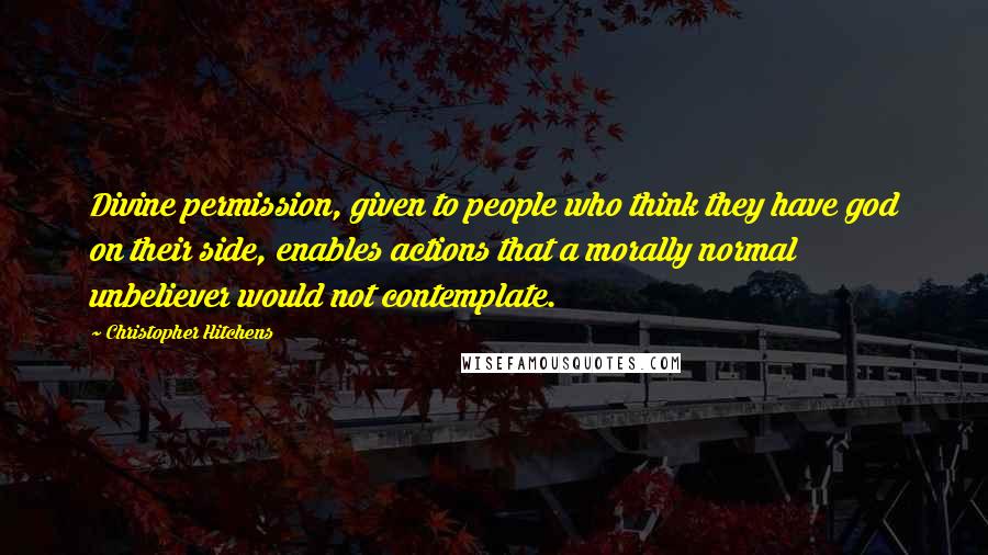 Christopher Hitchens Quotes: Divine permission, given to people who think they have god on their side, enables actions that a morally normal unbeliever would not contemplate.