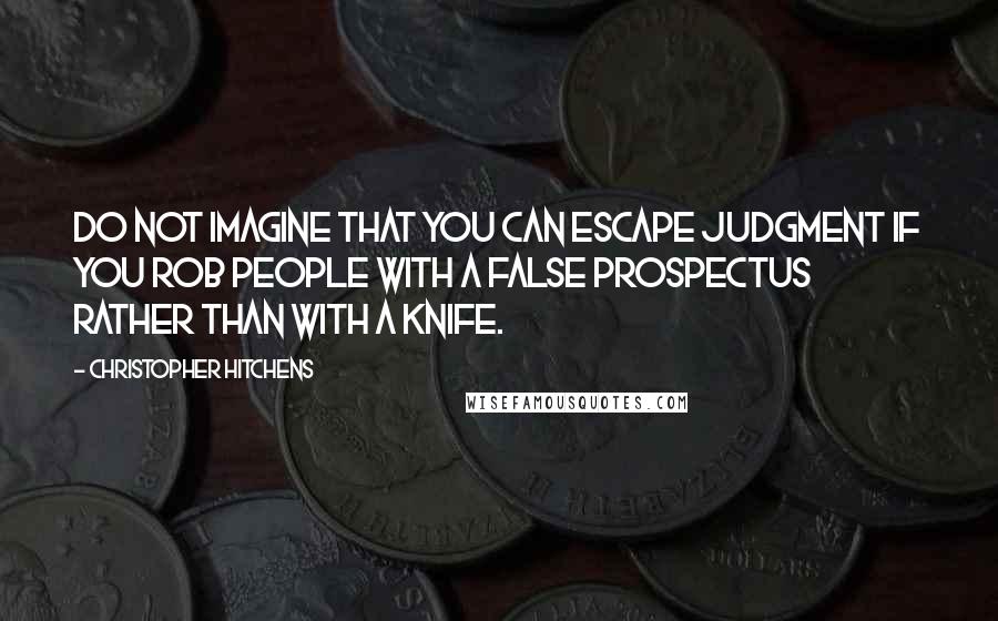 Christopher Hitchens Quotes: Do not imagine that you can escape judgment if you rob people with a false prospectus rather than with a knife.