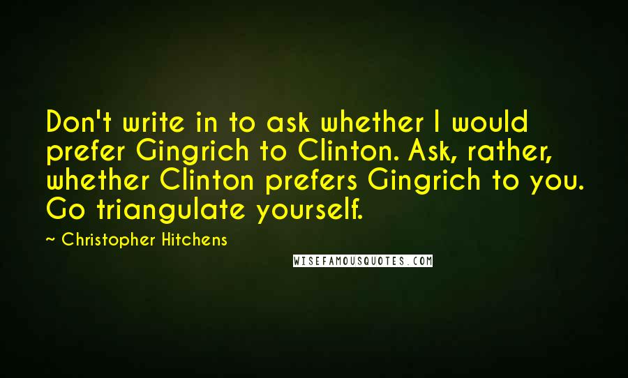 Christopher Hitchens Quotes: Don't write in to ask whether I would prefer Gingrich to Clinton. Ask, rather, whether Clinton prefers Gingrich to you. Go triangulate yourself.