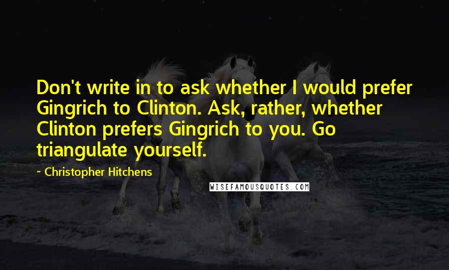 Christopher Hitchens Quotes: Don't write in to ask whether I would prefer Gingrich to Clinton. Ask, rather, whether Clinton prefers Gingrich to you. Go triangulate yourself.