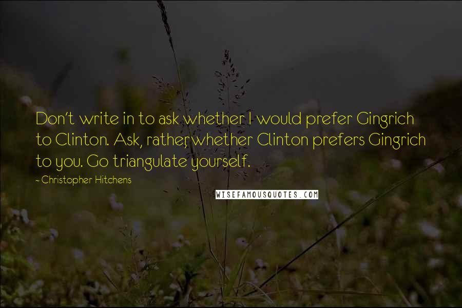 Christopher Hitchens Quotes: Don't write in to ask whether I would prefer Gingrich to Clinton. Ask, rather, whether Clinton prefers Gingrich to you. Go triangulate yourself.