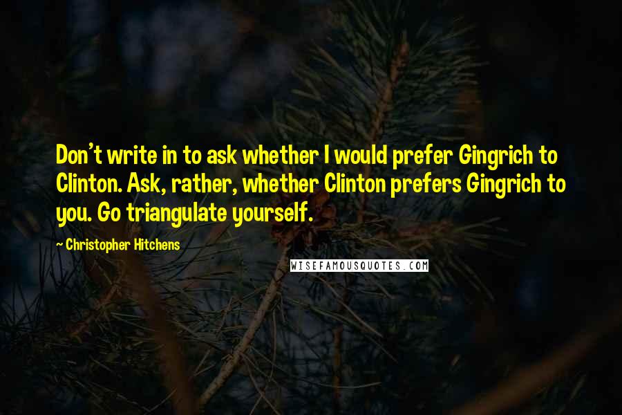 Christopher Hitchens Quotes: Don't write in to ask whether I would prefer Gingrich to Clinton. Ask, rather, whether Clinton prefers Gingrich to you. Go triangulate yourself.