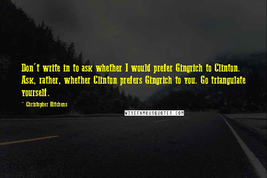 Christopher Hitchens Quotes: Don't write in to ask whether I would prefer Gingrich to Clinton. Ask, rather, whether Clinton prefers Gingrich to you. Go triangulate yourself.