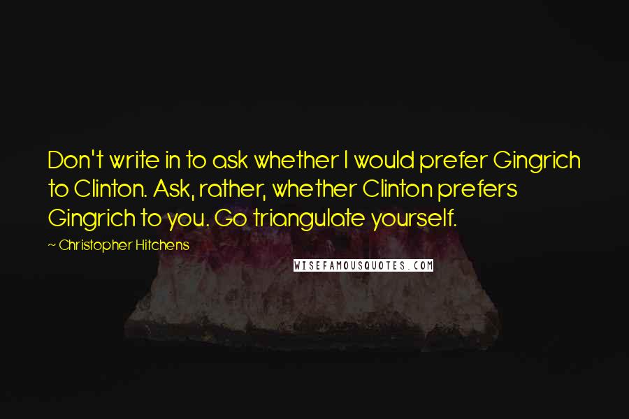 Christopher Hitchens Quotes: Don't write in to ask whether I would prefer Gingrich to Clinton. Ask, rather, whether Clinton prefers Gingrich to you. Go triangulate yourself.