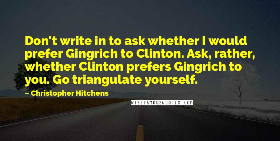 Christopher Hitchens Quotes: Don't write in to ask whether I would prefer Gingrich to Clinton. Ask, rather, whether Clinton prefers Gingrich to you. Go triangulate yourself.