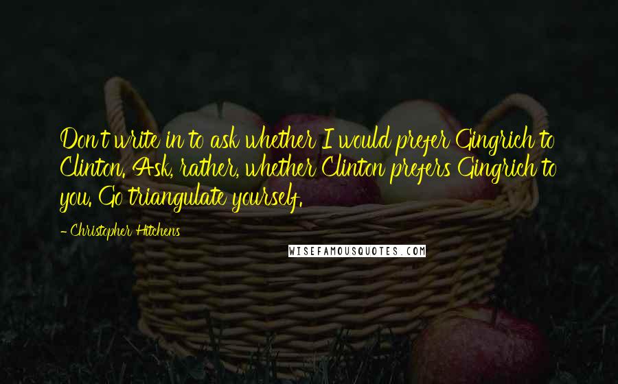 Christopher Hitchens Quotes: Don't write in to ask whether I would prefer Gingrich to Clinton. Ask, rather, whether Clinton prefers Gingrich to you. Go triangulate yourself.