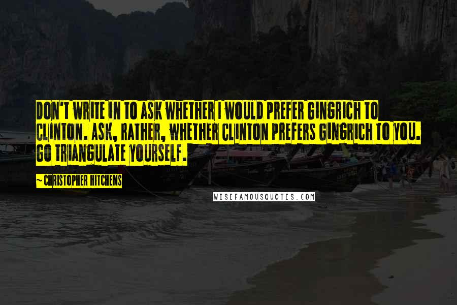 Christopher Hitchens Quotes: Don't write in to ask whether I would prefer Gingrich to Clinton. Ask, rather, whether Clinton prefers Gingrich to you. Go triangulate yourself.