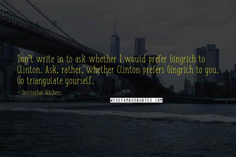 Christopher Hitchens Quotes: Don't write in to ask whether I would prefer Gingrich to Clinton. Ask, rather, whether Clinton prefers Gingrich to you. Go triangulate yourself.