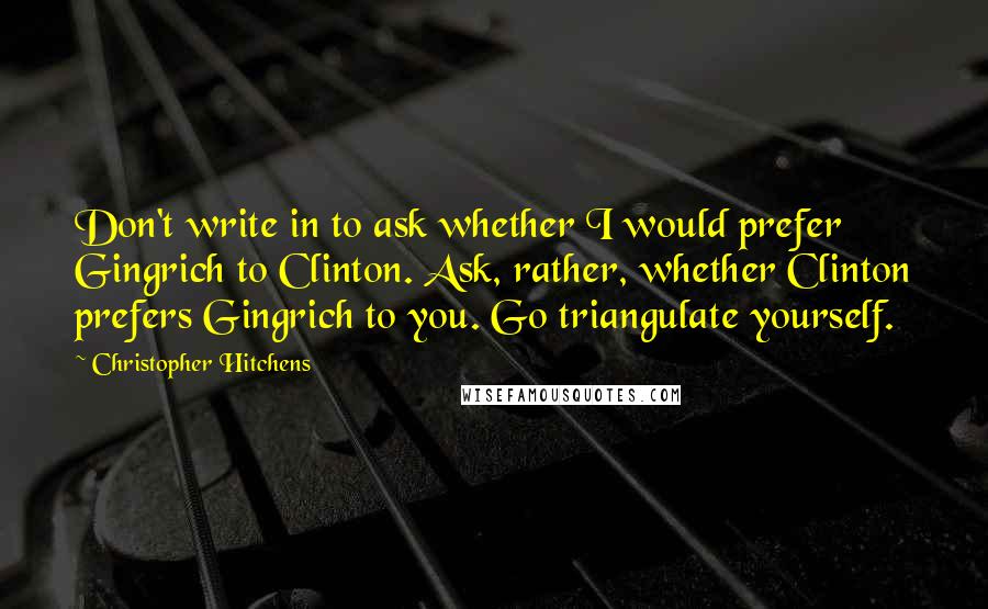 Christopher Hitchens Quotes: Don't write in to ask whether I would prefer Gingrich to Clinton. Ask, rather, whether Clinton prefers Gingrich to you. Go triangulate yourself.