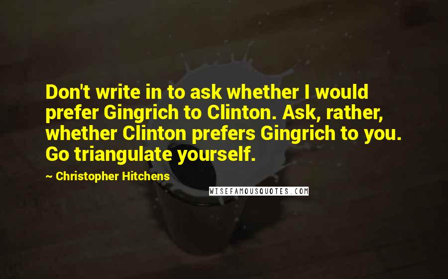 Christopher Hitchens Quotes: Don't write in to ask whether I would prefer Gingrich to Clinton. Ask, rather, whether Clinton prefers Gingrich to you. Go triangulate yourself.