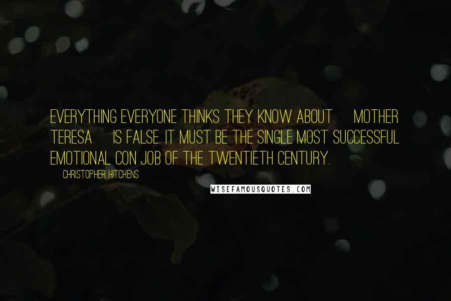 Christopher Hitchens Quotes: Everything everyone thinks they know about [Mother Teresa] is false. It must be the single most successful emotional con job of the twentieth century.