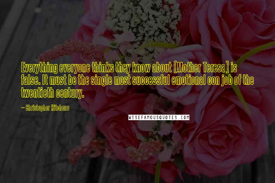 Christopher Hitchens Quotes: Everything everyone thinks they know about [Mother Teresa] is false. It must be the single most successful emotional con job of the twentieth century.