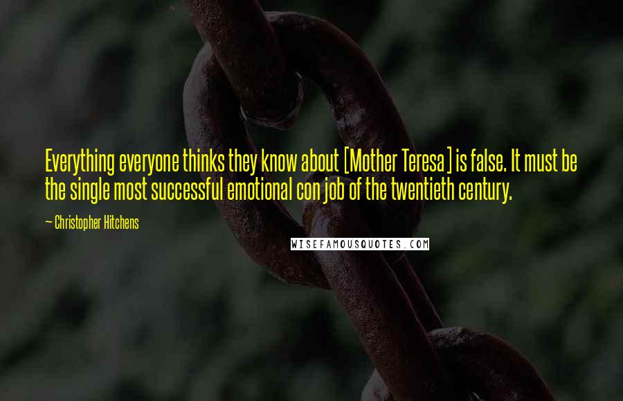 Christopher Hitchens Quotes: Everything everyone thinks they know about [Mother Teresa] is false. It must be the single most successful emotional con job of the twentieth century.