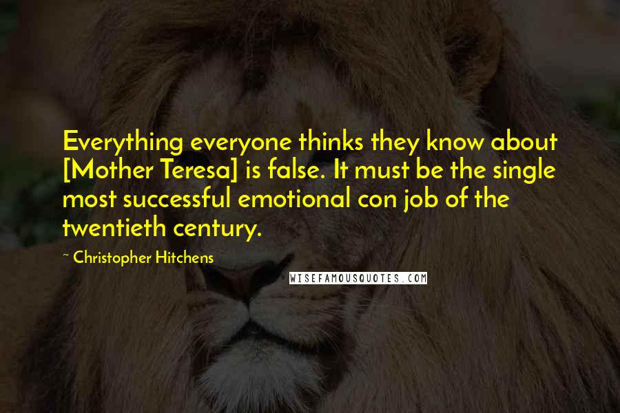 Christopher Hitchens Quotes: Everything everyone thinks they know about [Mother Teresa] is false. It must be the single most successful emotional con job of the twentieth century.