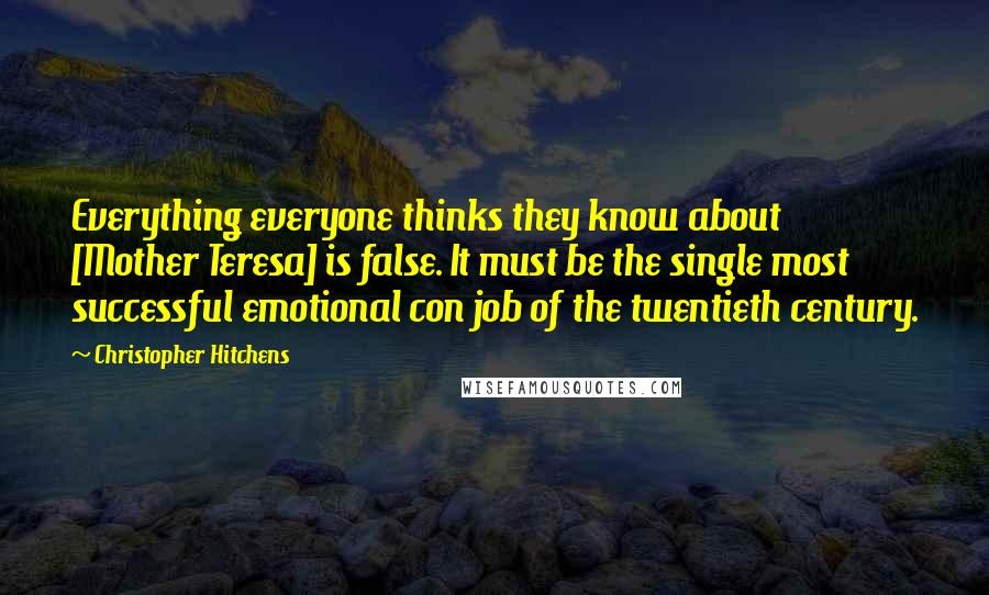 Christopher Hitchens Quotes: Everything everyone thinks they know about [Mother Teresa] is false. It must be the single most successful emotional con job of the twentieth century.