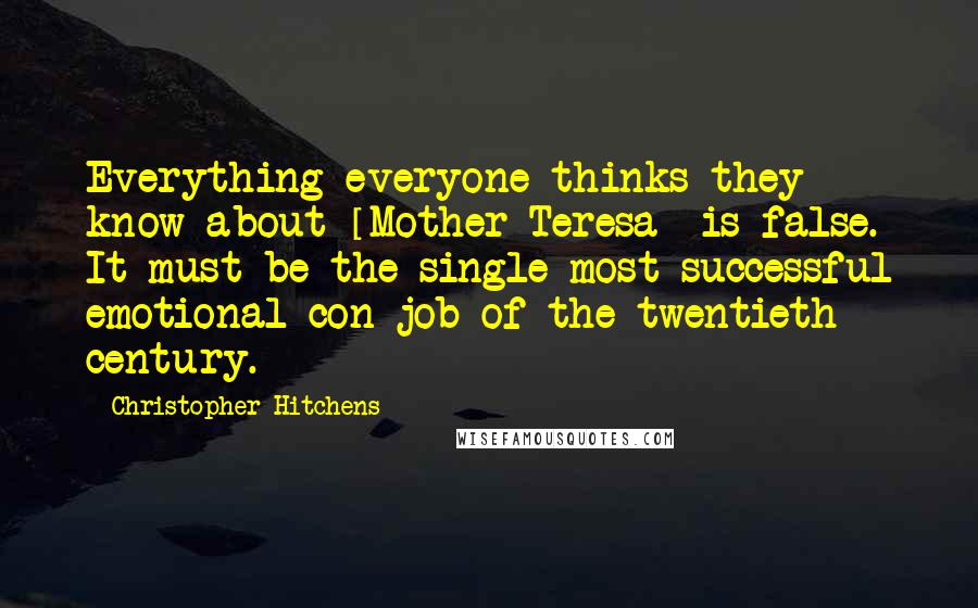 Christopher Hitchens Quotes: Everything everyone thinks they know about [Mother Teresa] is false. It must be the single most successful emotional con job of the twentieth century.