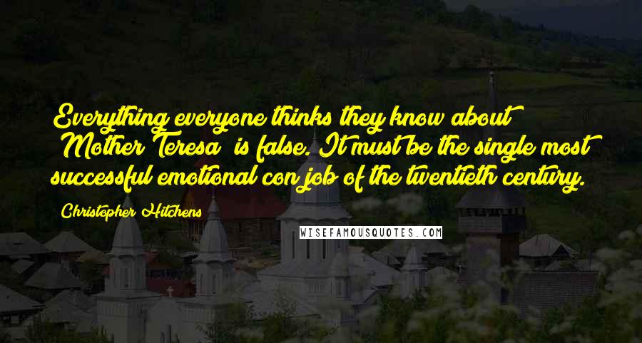 Christopher Hitchens Quotes: Everything everyone thinks they know about [Mother Teresa] is false. It must be the single most successful emotional con job of the twentieth century.