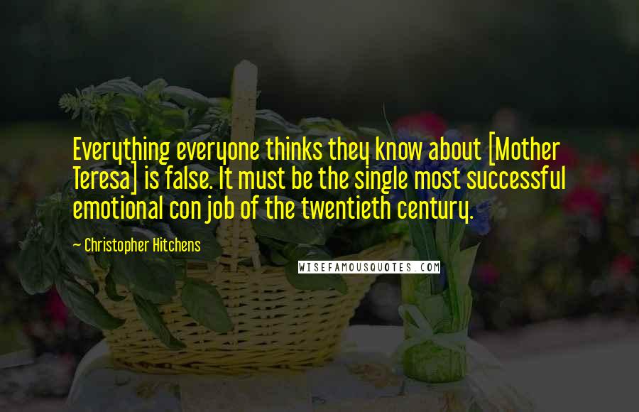 Christopher Hitchens Quotes: Everything everyone thinks they know about [Mother Teresa] is false. It must be the single most successful emotional con job of the twentieth century.