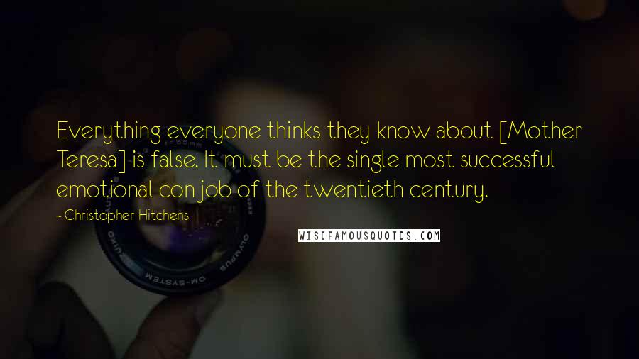 Christopher Hitchens Quotes: Everything everyone thinks they know about [Mother Teresa] is false. It must be the single most successful emotional con job of the twentieth century.