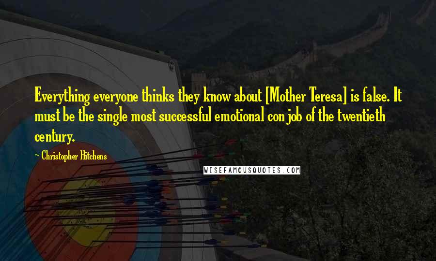 Christopher Hitchens Quotes: Everything everyone thinks they know about [Mother Teresa] is false. It must be the single most successful emotional con job of the twentieth century.