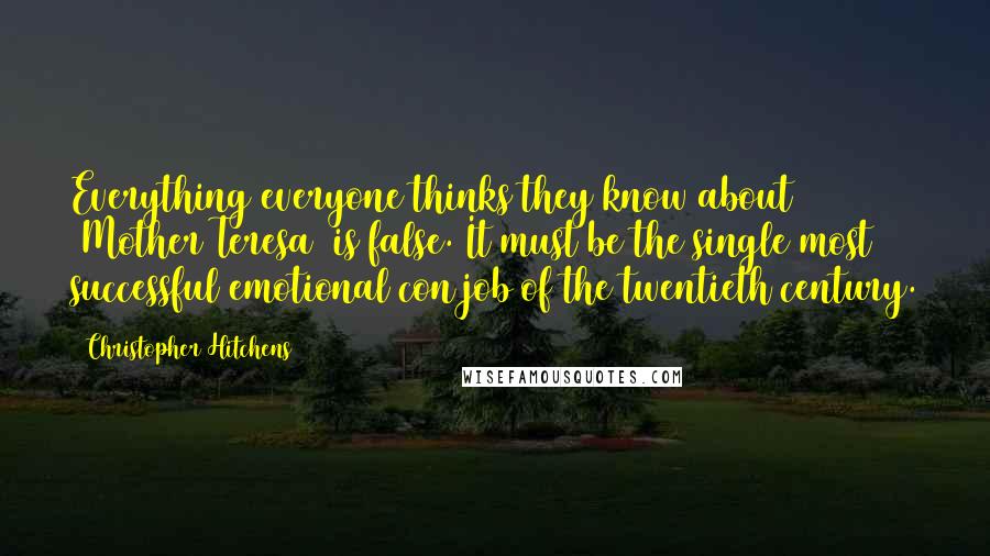 Christopher Hitchens Quotes: Everything everyone thinks they know about [Mother Teresa] is false. It must be the single most successful emotional con job of the twentieth century.