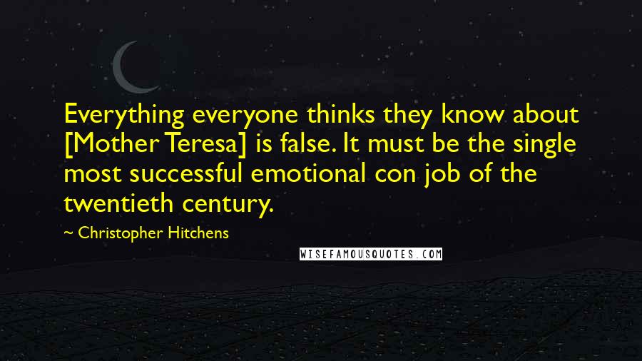 Christopher Hitchens Quotes: Everything everyone thinks they know about [Mother Teresa] is false. It must be the single most successful emotional con job of the twentieth century.