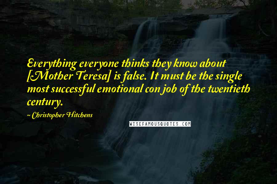 Christopher Hitchens Quotes: Everything everyone thinks they know about [Mother Teresa] is false. It must be the single most successful emotional con job of the twentieth century.