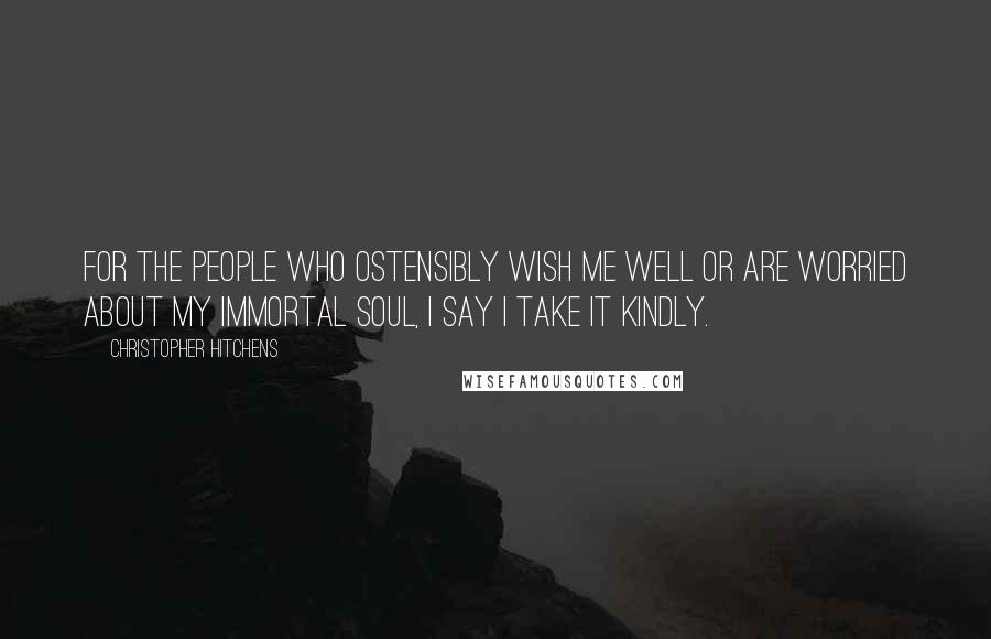 Christopher Hitchens Quotes: For the people who ostensibly wish me well or are worried about my immortal soul, I say I take it kindly.
