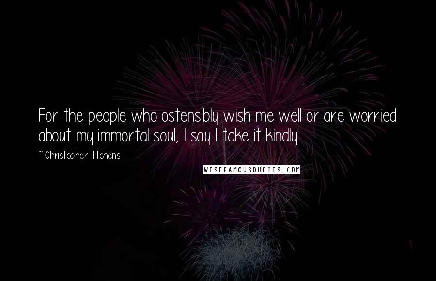 Christopher Hitchens Quotes: For the people who ostensibly wish me well or are worried about my immortal soul, I say I take it kindly.