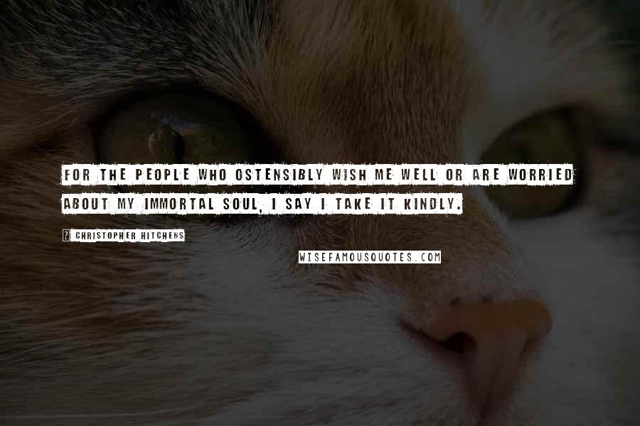 Christopher Hitchens Quotes: For the people who ostensibly wish me well or are worried about my immortal soul, I say I take it kindly.
