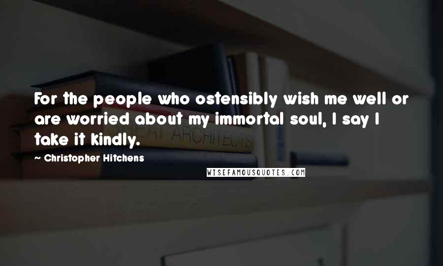 Christopher Hitchens Quotes: For the people who ostensibly wish me well or are worried about my immortal soul, I say I take it kindly.