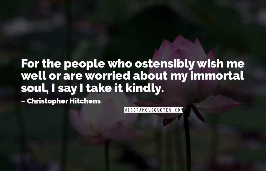 Christopher Hitchens Quotes: For the people who ostensibly wish me well or are worried about my immortal soul, I say I take it kindly.