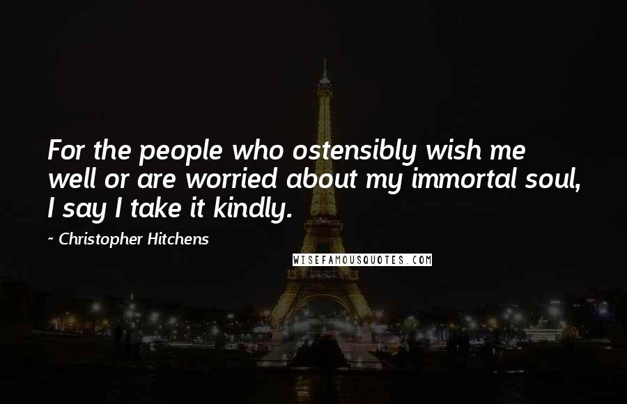 Christopher Hitchens Quotes: For the people who ostensibly wish me well or are worried about my immortal soul, I say I take it kindly.