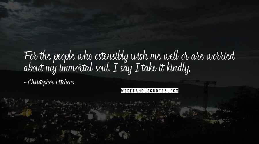 Christopher Hitchens Quotes: For the people who ostensibly wish me well or are worried about my immortal soul, I say I take it kindly.