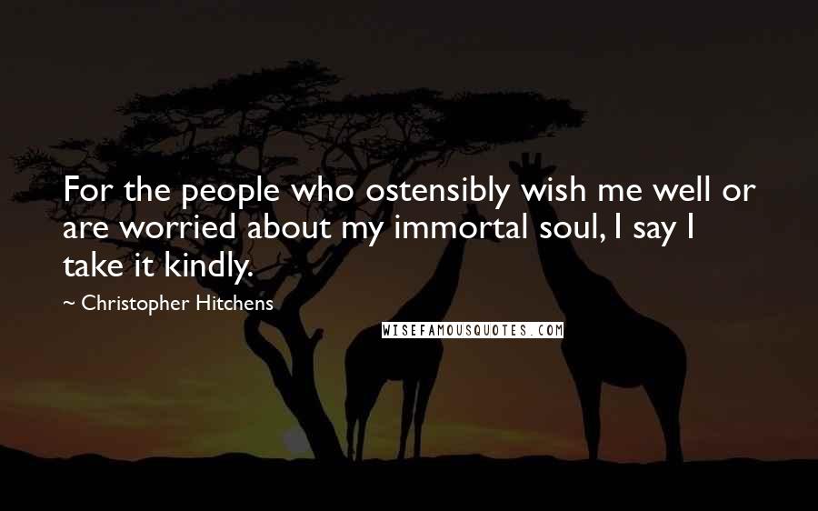 Christopher Hitchens Quotes: For the people who ostensibly wish me well or are worried about my immortal soul, I say I take it kindly.
