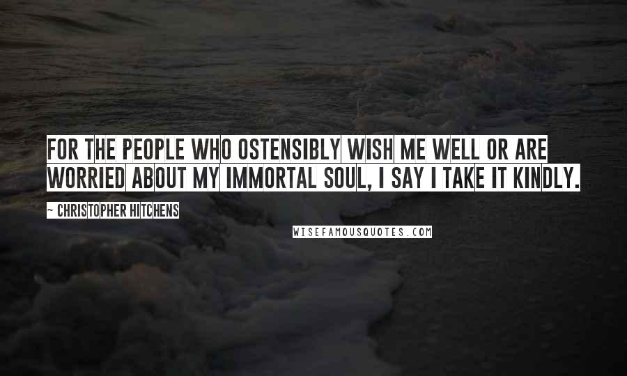Christopher Hitchens Quotes: For the people who ostensibly wish me well or are worried about my immortal soul, I say I take it kindly.