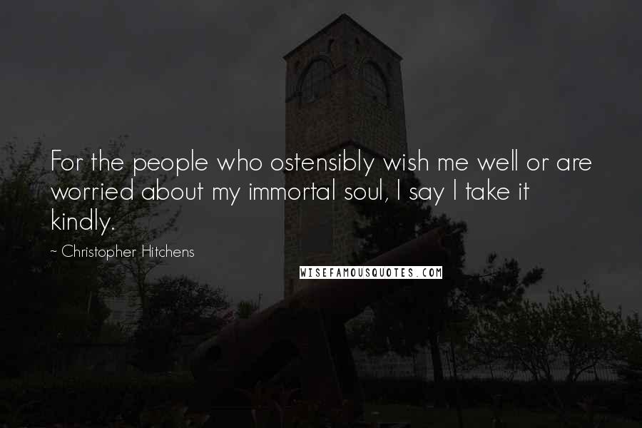 Christopher Hitchens Quotes: For the people who ostensibly wish me well or are worried about my immortal soul, I say I take it kindly.